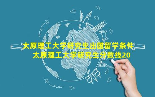 太原理工大学研究生出国留学条件 太原理工大学研究生分数线2023